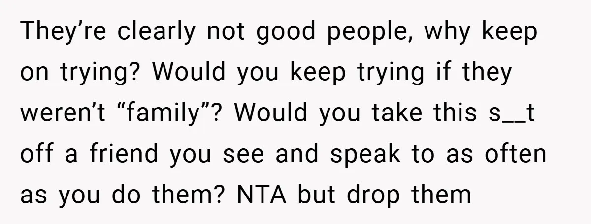They’re clearly not good people, why keep on trying? Would you keep trying if they weren’t “family”? Would you take this s__t off a friend you see and speak to...