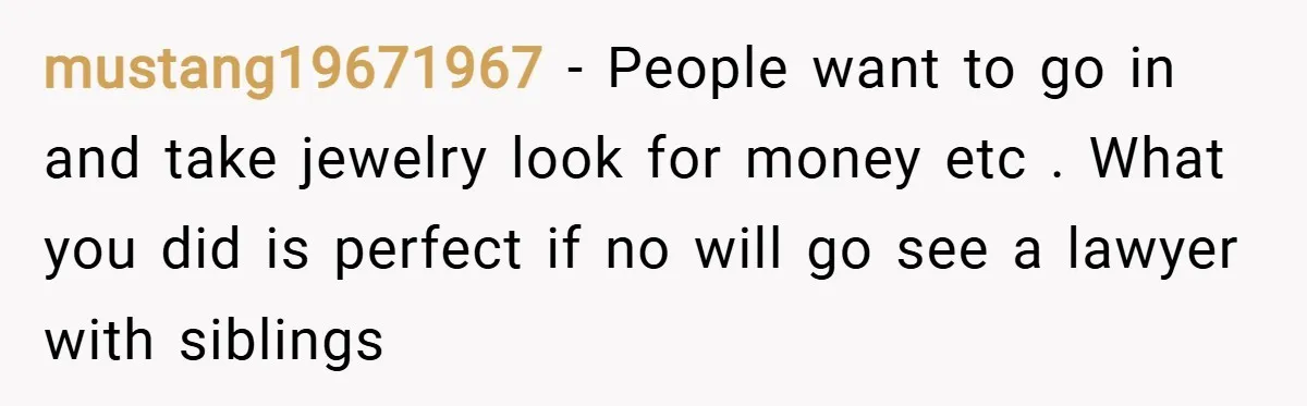 mustang19671967 − People want to go in and take jewelry look for money etc . What you did is perfect if no will go see a lawyer with siblings