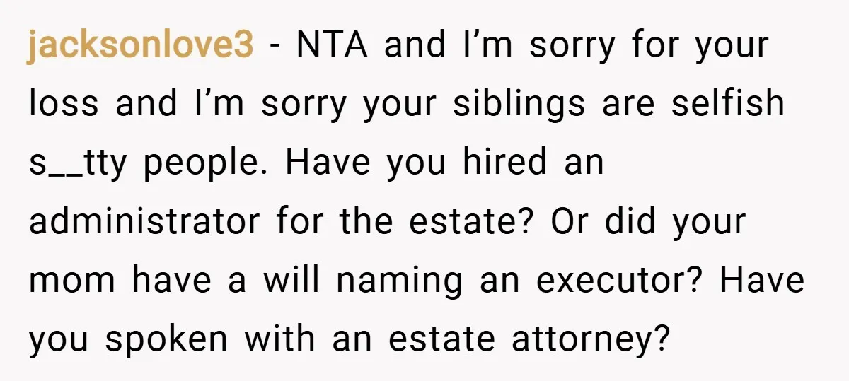 jacksonlove3 − NTA and I’m sorry for your loss and I’m sorry your siblings are selfish s__tty people. Have you hired an administrator for the estate? Or did your mom...