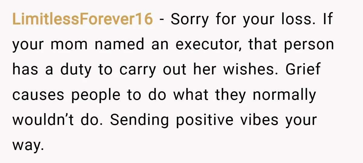 LimitlessForever16 − Sorry for your loss. If your mom named an executor, that person has a duty to carry out her wishes. Grief causes people to do what they normally...
