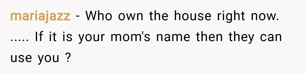 mariajazz − Who own the house right now. ..... If it is your mom's name then they can use you ?
