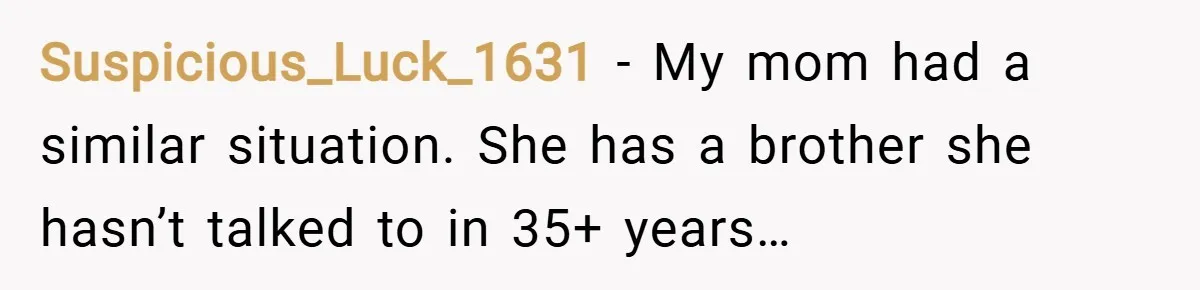 Suspicious_Luck_1631 − My mom had a similar situation. She has a brother she hasn’t talked to in 35+ years…