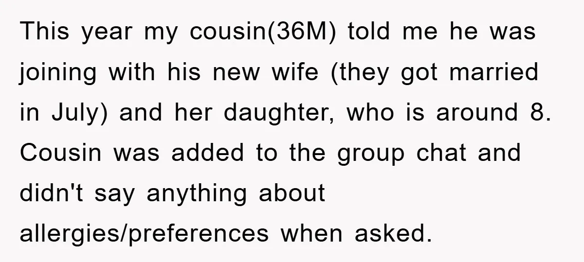 This year my cousin(36M) told me he was joining with his new wife (they got married in July) and her daughter, who is around 8. Cousin was added to the...