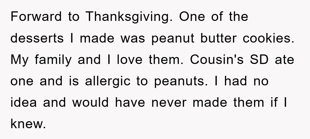 Forward to Thanksgiving. One of the desserts I made was peanut butter cookies. My family and I love them. Cousin's SD ate one and is allergic to peanuts. I had...