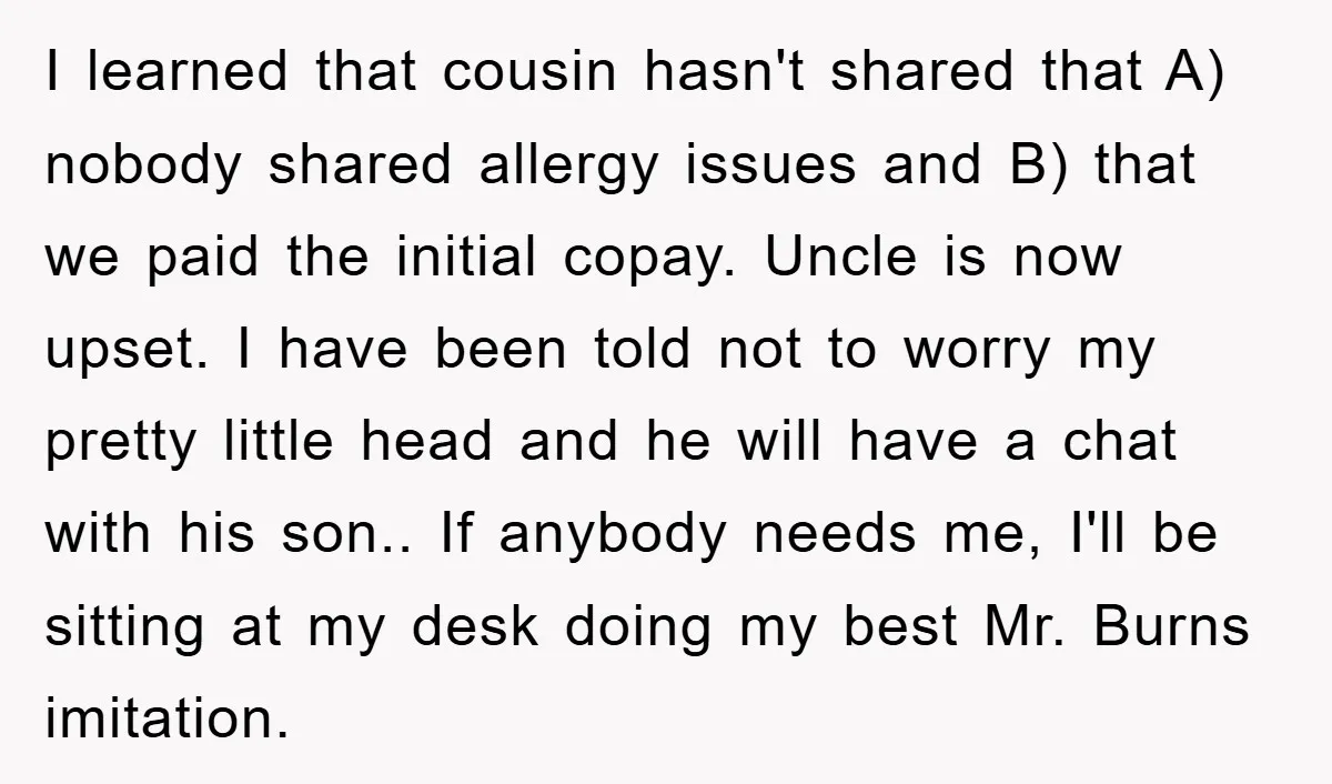I learned that cousin hasn't shared that A) nobody shared allergy issues and B) that we paid the initial copay. Uncle is now upset. I have been told not to...