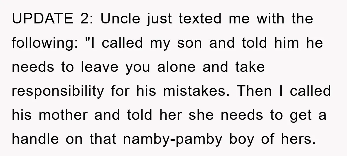 UPDATE 2: Uncle just texted me with the following: "I called my son and told him he needs to leave you alone and take responsibility for his mistakes. Then I...