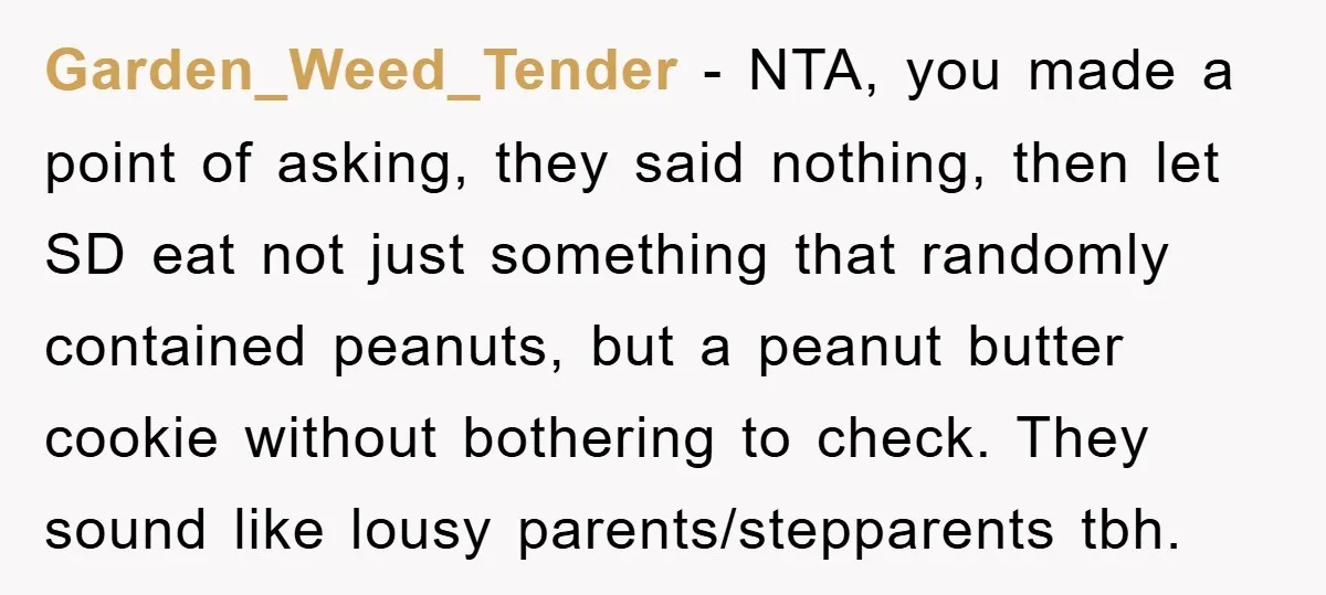 Garden_Weed_Tender − NTA, you made a point of asking, they said nothing, then let SD eat not just something that randomly contained peanuts, but a peanut butter cookie without bothering...