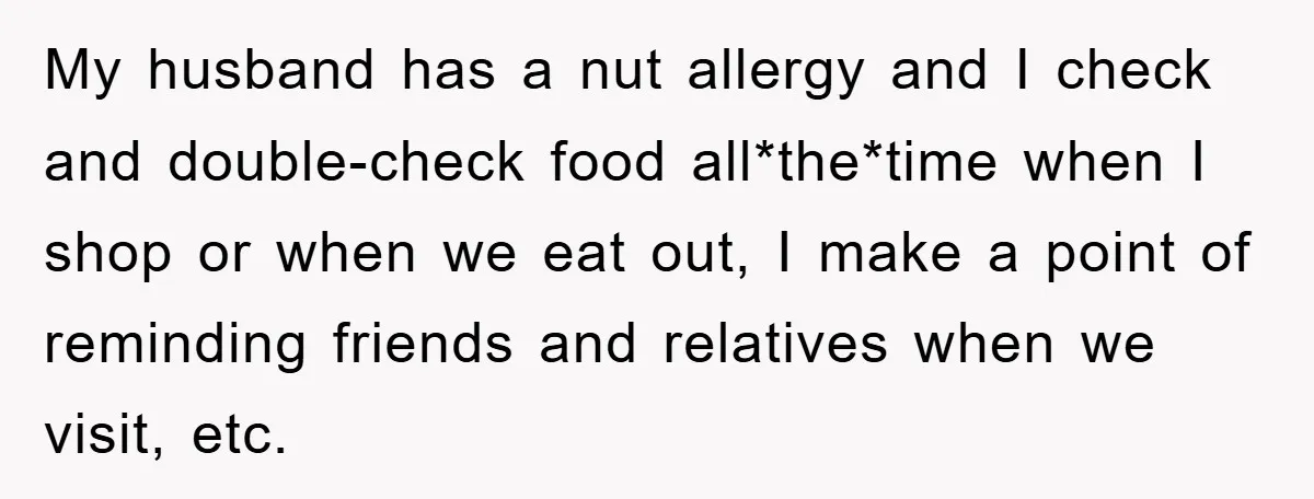 My husband has a nut allergy and I check and double-check food all*the*time when I shop or when we eat out, I make a point of reminding friends and relatives...