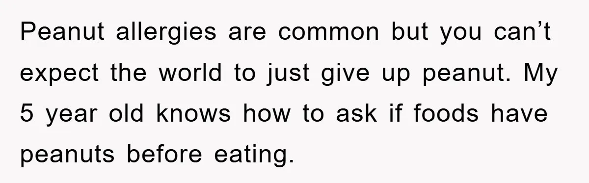 Peanut allergies are common but you can’t expect the world to just give up peanut. My 5 year old knows how to ask if foods have peanuts before eating.