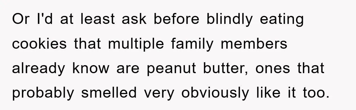 Or I'd at least ask before blindly eating cookies that multiple family members already know are peanut butter, ones that probably smelled very obviously like it too.