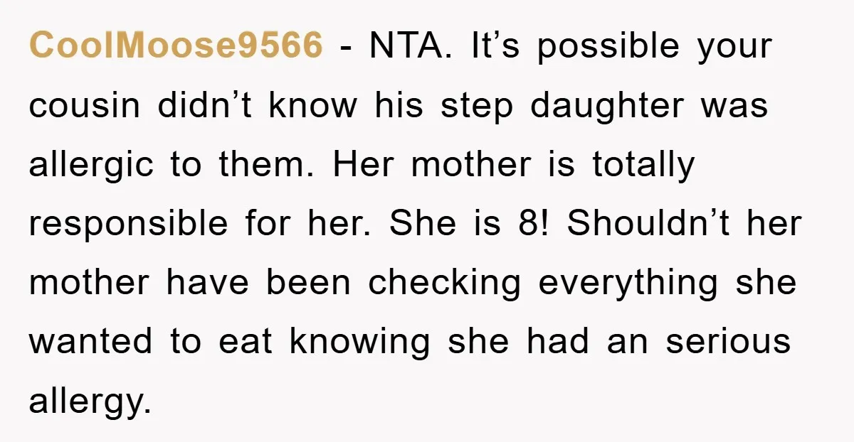 CoolMoose9566 − NTA. It’s possible your cousin didn’t know his step daughter was allergic to them. Her mother is totally responsible for her. She is 8! Shouldn’t her mother have...
