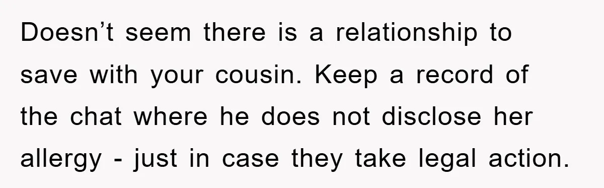Doesn’t seem there is a relationship to save with your cousin. Keep a record of the chat where he does not disclose her allergy - just in case they take...