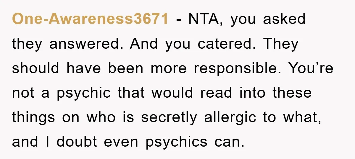 One-Awareness3671 − NTA, you asked they answered. And you catered. They should have been more responsible. You’re not a psychic that would read into these things on who is secretly...