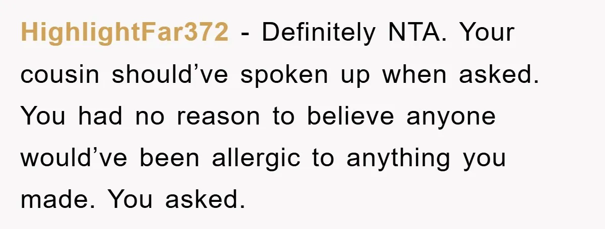HighlightFar372 − Definitely NTA. Your cousin should’ve spoken up when asked. You had no reason to believe anyone would’ve been allergic to anything you made. You asked.