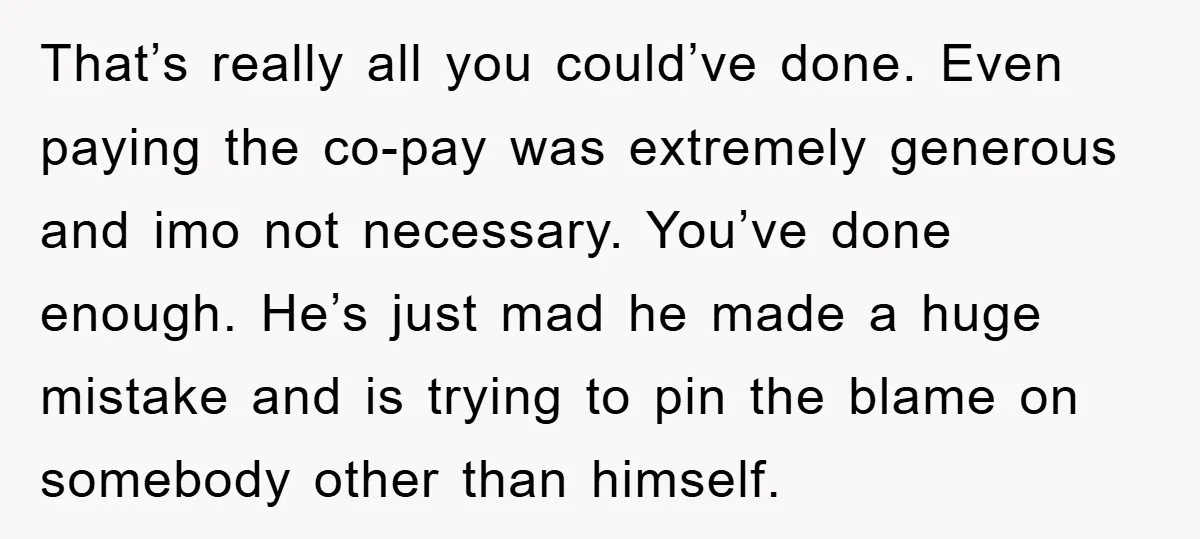 That’s really all you could’ve done. Even paying the co-pay was extremely generous and imo not necessary. You’ve done enough. He’s just mad he made a huge mistake and is...