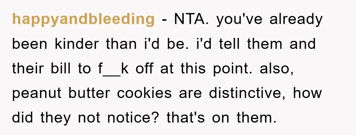 happyandbleeding − NTA. you've already been kinder than i'd be. i'd tell them and their bill to f__k off at this point. also, peanut butter cookies are distinctive, how did...