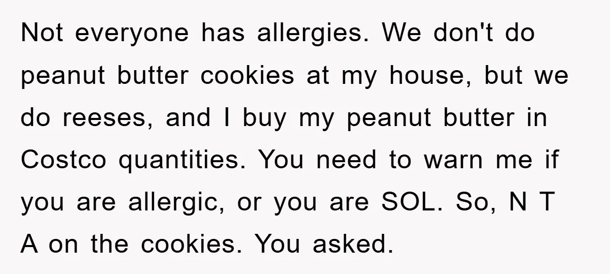 Not everyone has allergies. We don't do peanut butter cookies at my house, but we do reeses, and I buy my peanut butter in Costco quantities. You need to warn...