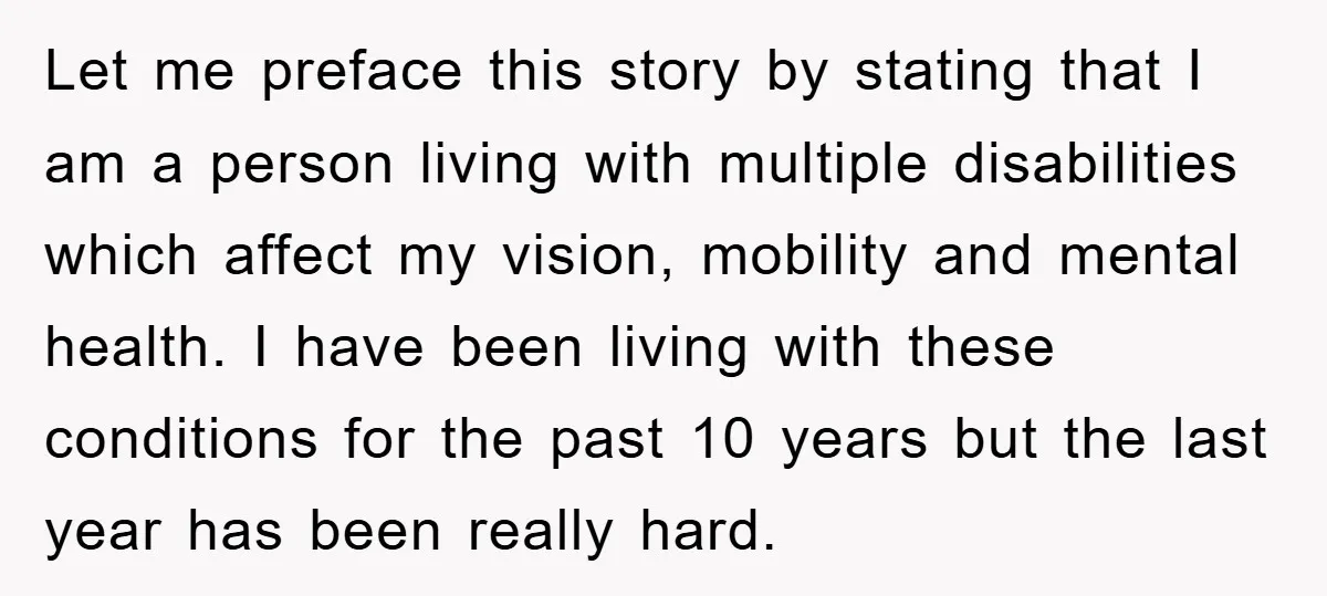 Let me preface this story by stating that I am a person living with multiple disabilities which affect my vision, mobility and mental health. I have been living with these...