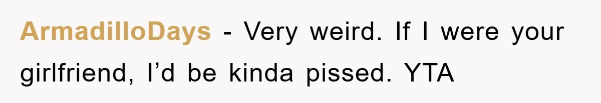 ArmadilloDays − Very weird. If I were your girlfriend, I’d be kinda pissed. YTA
