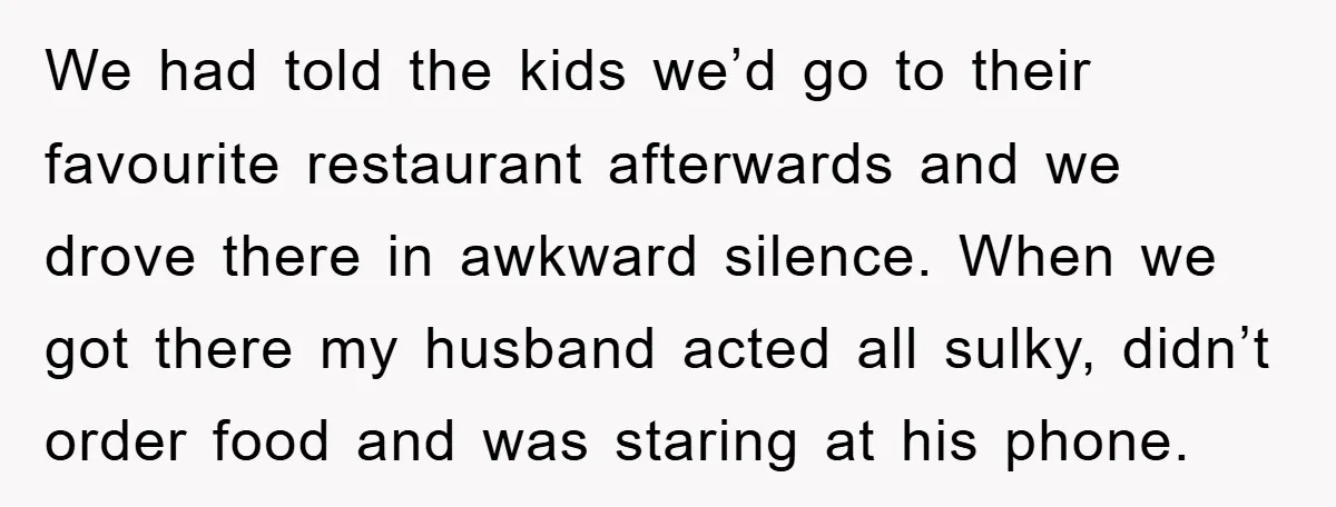 We had told the kids we’d go to their favourite restaurant afterwards and we drove there in awkward silence. When we got there my husband acted all sulky, didn’t order...