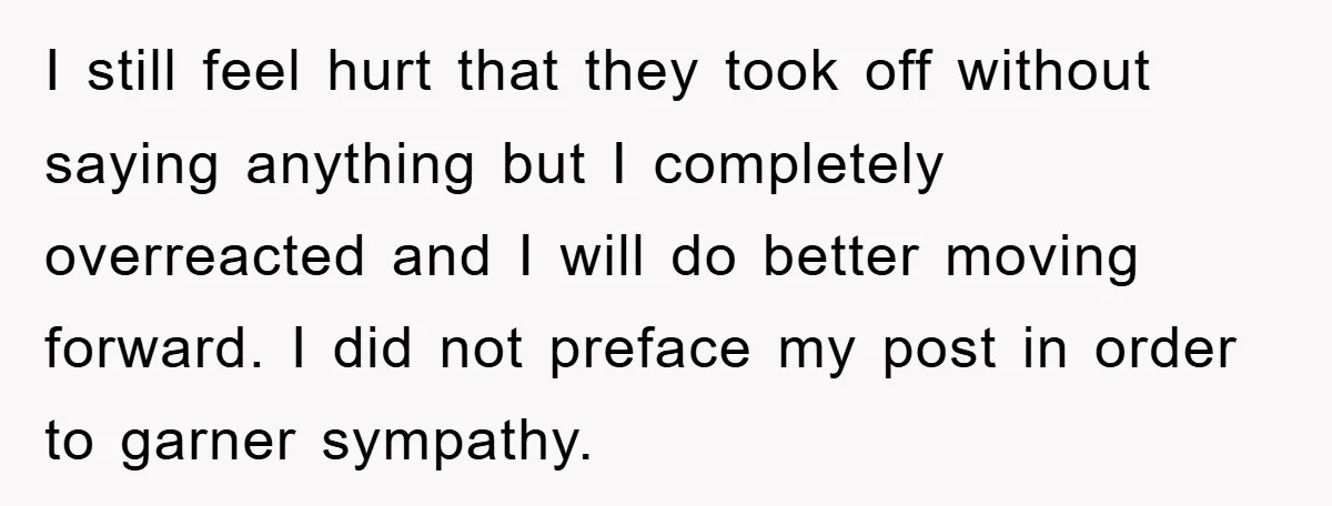 I still feel hurt that they took off without saying anything but I completely overreacted and I will do better moving forward. I did not preface my post in order...