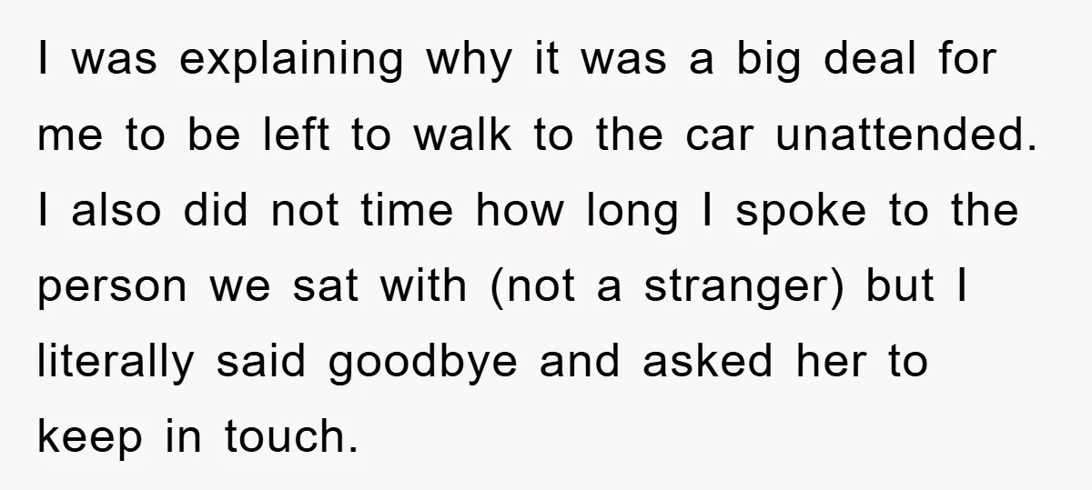 I was explaining why it was a big deal for me to be left to walk to the car unattended. I also did not time how long I spoke to...
