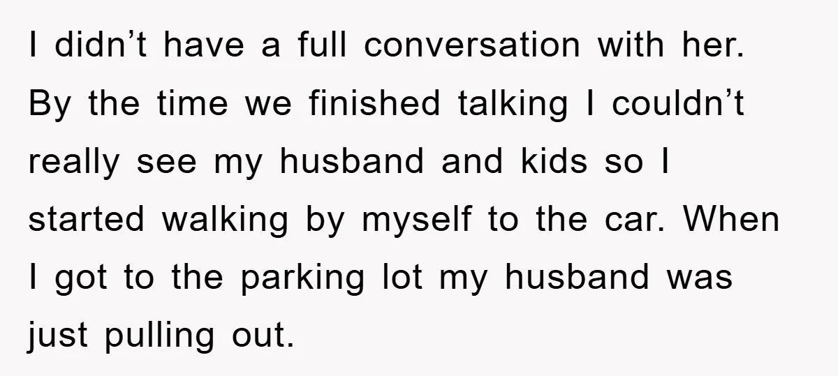 I didn’t have a full conversation with her. By the time we finished talking I couldn’t really see my husband and kids so I started walking by myself to the...