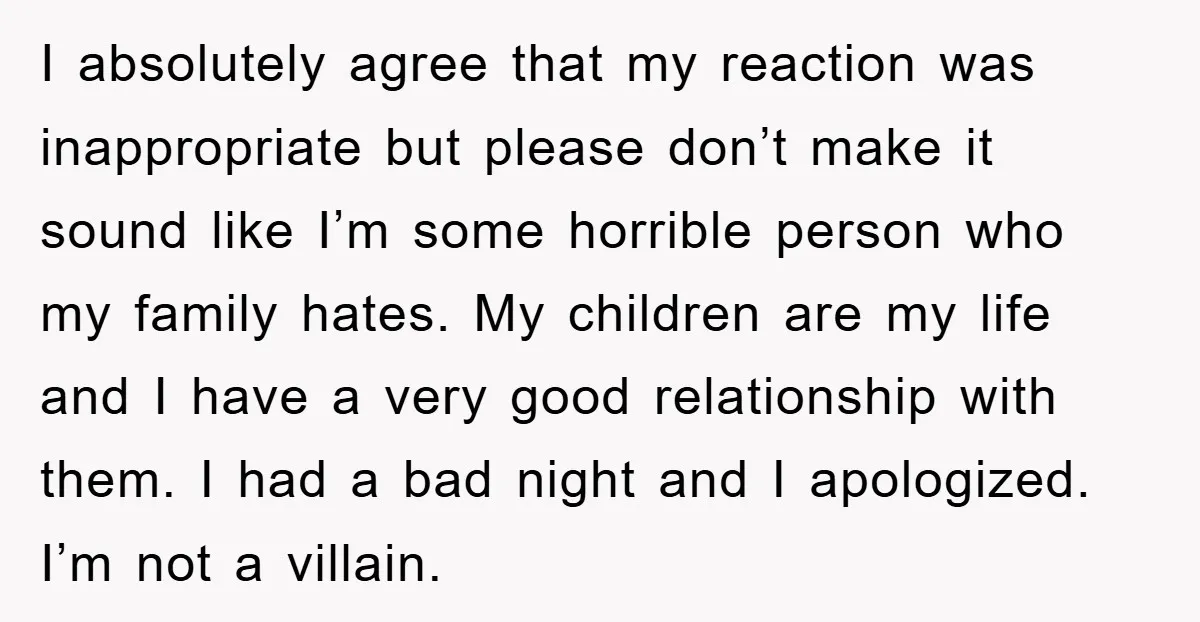 I absolutely agree that my reaction was inappropriate but please don’t make it sound like I’m some horrible person who my family hates. My children are my life and I...