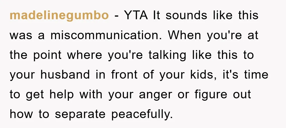 madelinegumbo − YTA It sounds like this was a miscommunication. When you're at the point where you're talking like this to your husband in front of your kids, it's time...