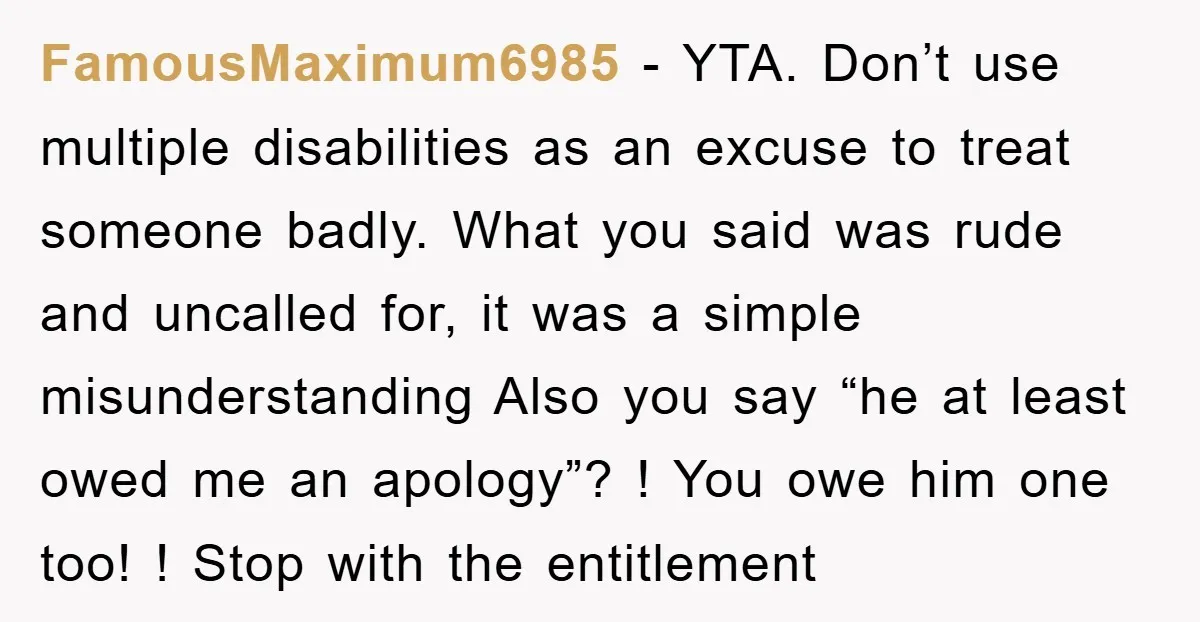 FamousMaximum6985 − YTA. Don’t use multiple disabilities as an excuse to treat someone badly. What you said was rude and uncalled for, it was a simple misunderstanding Also you say...