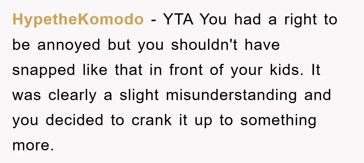 HypetheKomodo − YTA You had a right to be annoyed but you shouldn't have snapped like that in front of your kids. It was clearly a slight misunderstanding and you...