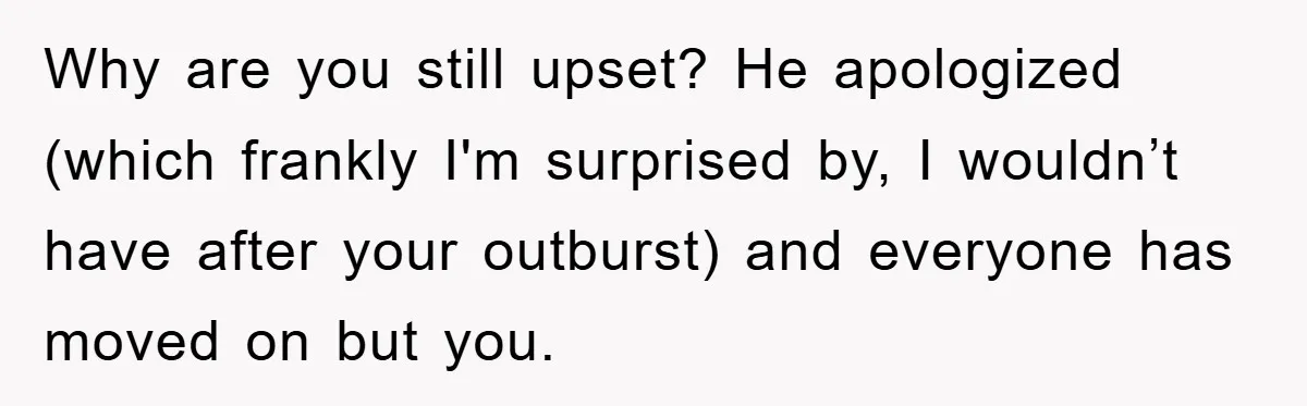 Why are you still upset? He apologized (which frankly I'm surprised by, I wouldn’t have after your outburst) and everyone has moved on but you.
