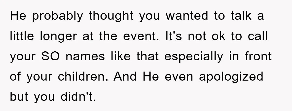 He probably thought you wanted to talk a little longer at the event. It's not ok to call your SO names like that especially in front of your children. And...