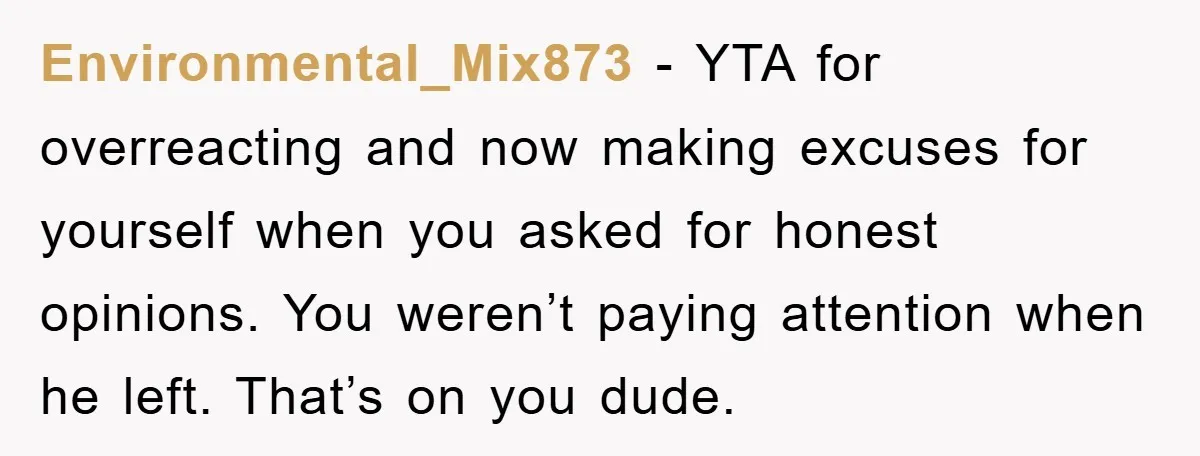 Environmental_Mix873 − YTA for overreacting and now making excuses for yourself when you asked for honest opinions. You weren’t paying attention when he left. That’s on you dude.