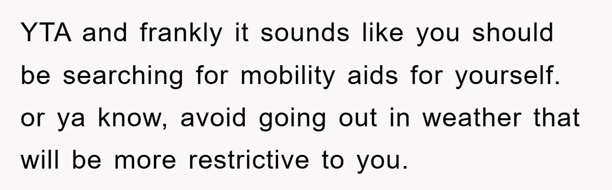 YTA and frankly it sounds like you should be searching for mobility aids for yourself. or ya know, avoid going out in weather that will be more restrictive to you.