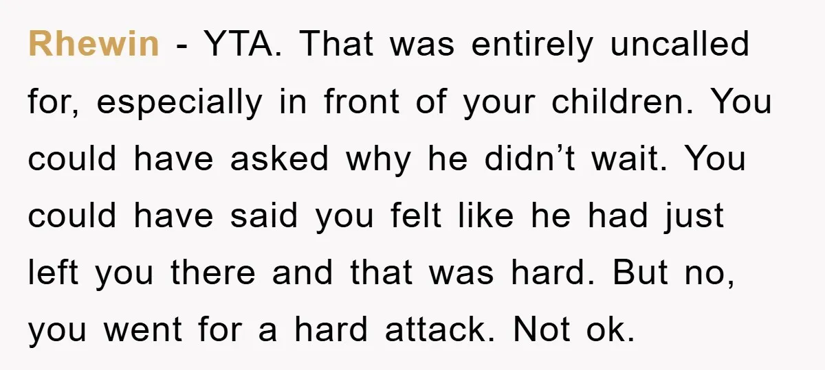 Rhewin − YTA. That was entirely uncalled for, especially in front of your children. You could have asked why he didn’t wait. You could have said you felt like he...