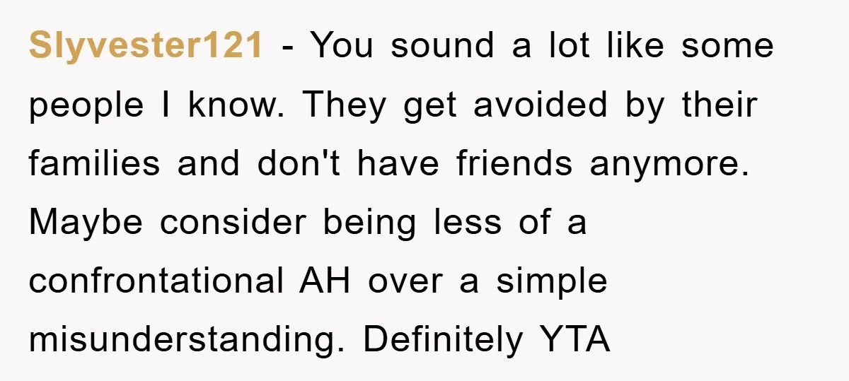 Slyvester121 − You sound a lot like some people I know. They get avoided by their families and don't have friends anymore. Maybe consider being less of a confrontational AH...