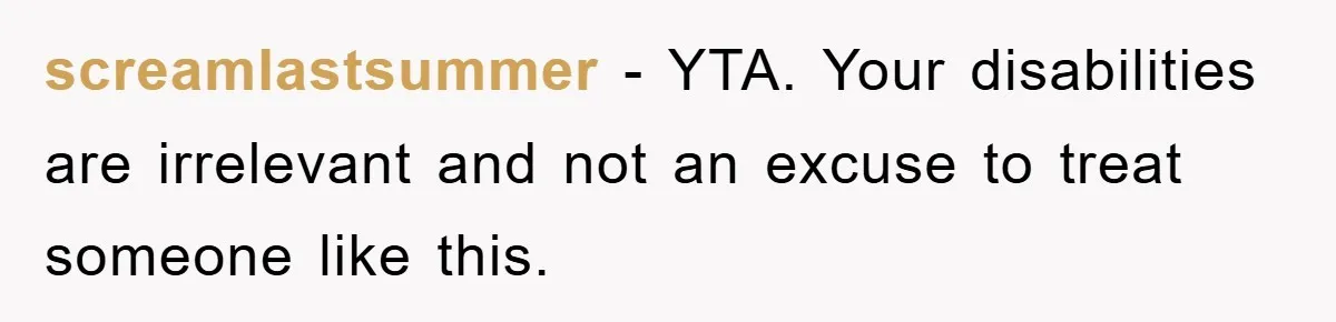 screamlastsummer − YTA. Your disabilities are irrelevant and not an excuse to treat someone like this.