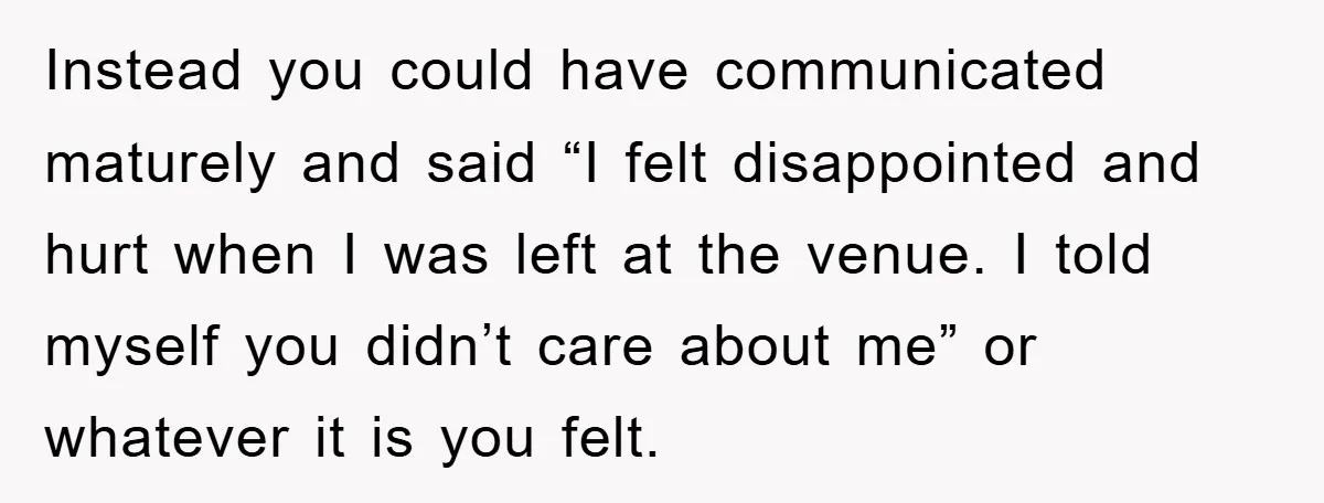 Instead you could have communicated maturely and said “I felt disappointed and hurt when I was left at the venue. I told myself you didn’t care about me” or whatever...