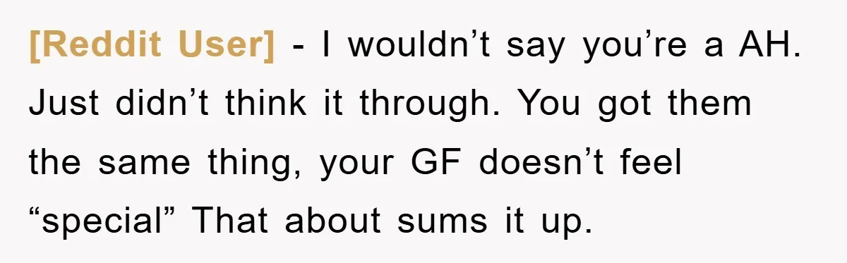 [Reddit User] − I wouldn’t say you’re a AH. Just didn’t think it through. You got them the same thing, your GF doesn’t feel “special” That about sums it up.
