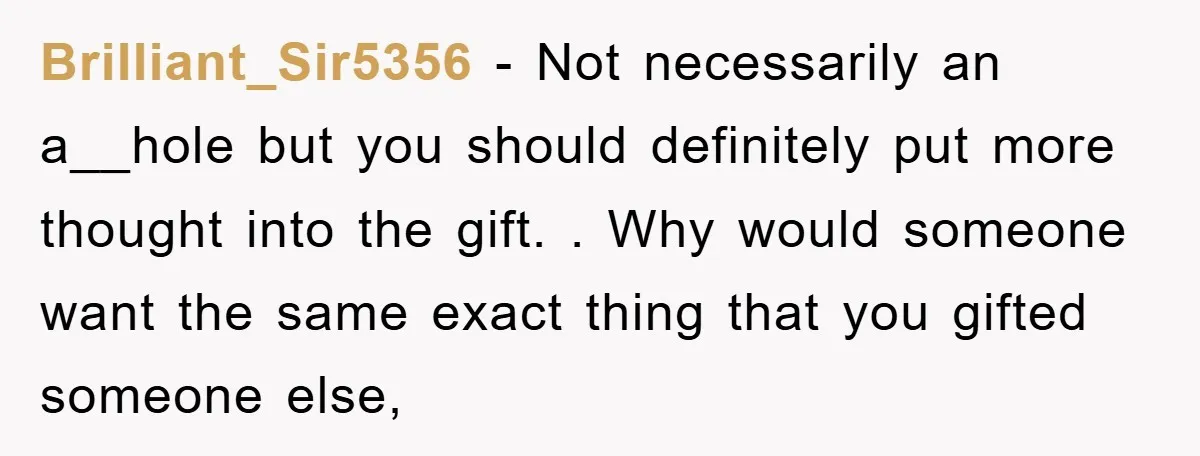 Brilliant_Sir5356 − Not necessarily an a__hole but you should definitely put more thought into the gift. . Why would someone want the same exact thing that you gifted someone else,