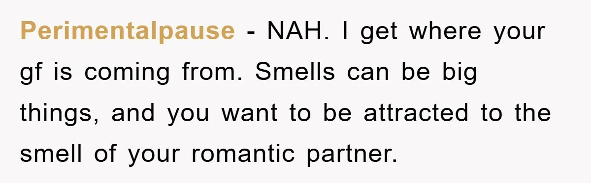 Perimentalpause − NAH. I get where your gf is coming from. Smells can be big things, and you want to be attracted to the smell of your romantic partner.