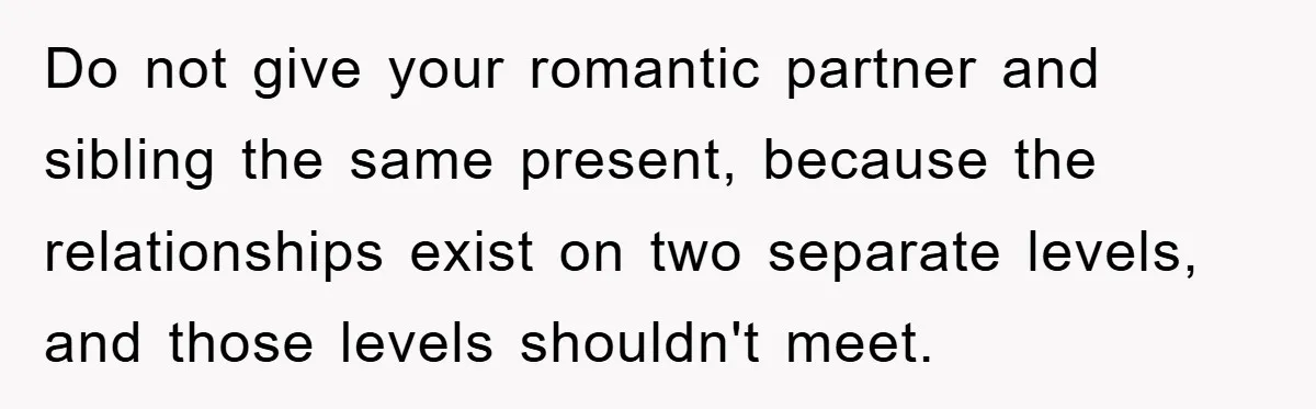 Do not give your romantic partner and sibling the same present, because the relationships exist on two separate levels, and those levels shouldn't meet.