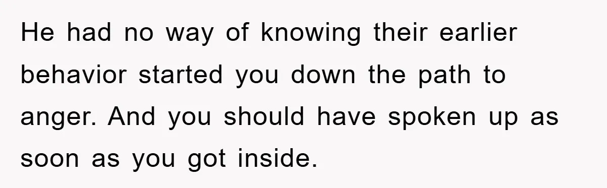 He had no way of knowing their earlier behavior started you down the path to anger. And you should have spoken up as soon as you got inside.