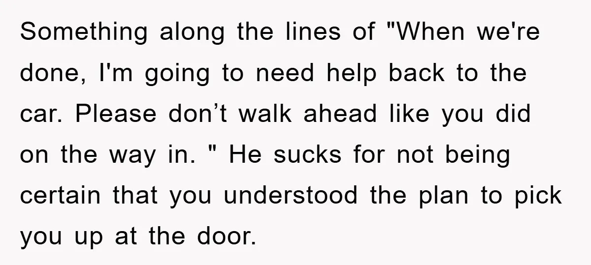 Something along the lines of "When we're done, I'm going to need help back to the car. Please don’t walk ahead like you did on the way in. " He...
