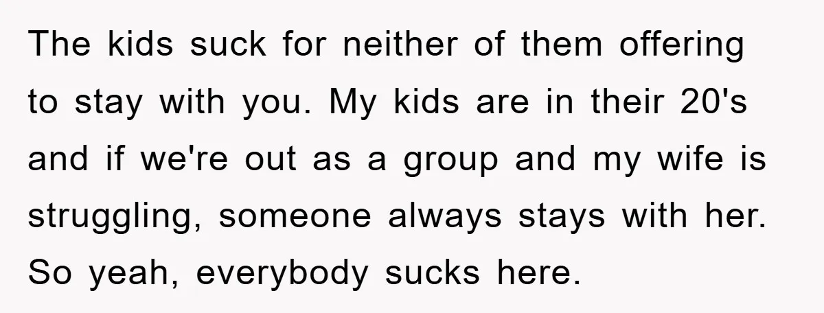 The kids suck for neither of them offering to stay with you. My kids are in their 20's and if we're out as a group and my wife is struggling,...