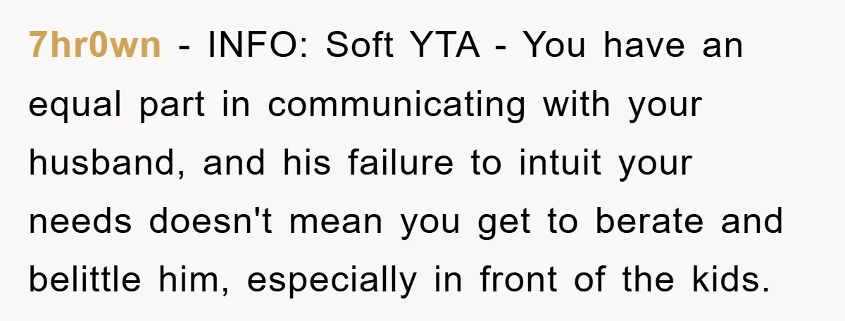 7hr0wn − INFO: Soft YTA - You have an equal part in communicating with your husband, and his failure to intuit your needs doesn't mean you get to berate and...