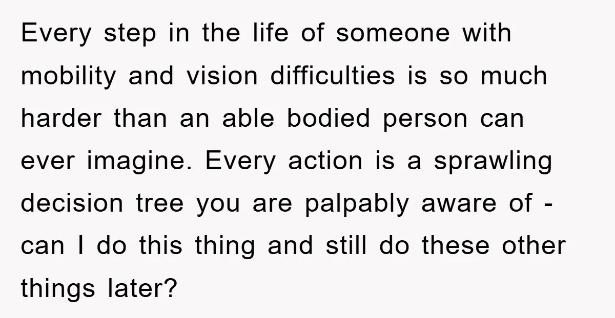 Every step in the life of someone with mobility and vision difficulties is so much harder than an able bodied person can ever imagine. Every action is a sprawling decision...