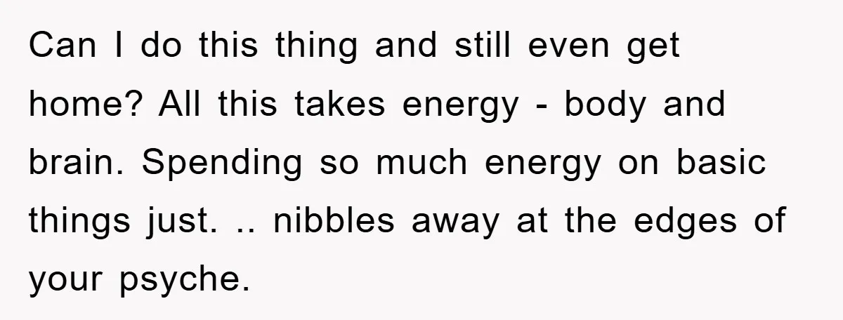 Can I do this thing and still even get home? All this takes energy - body and brain. Spending so much energy on basic things just. .. nibbles away at...