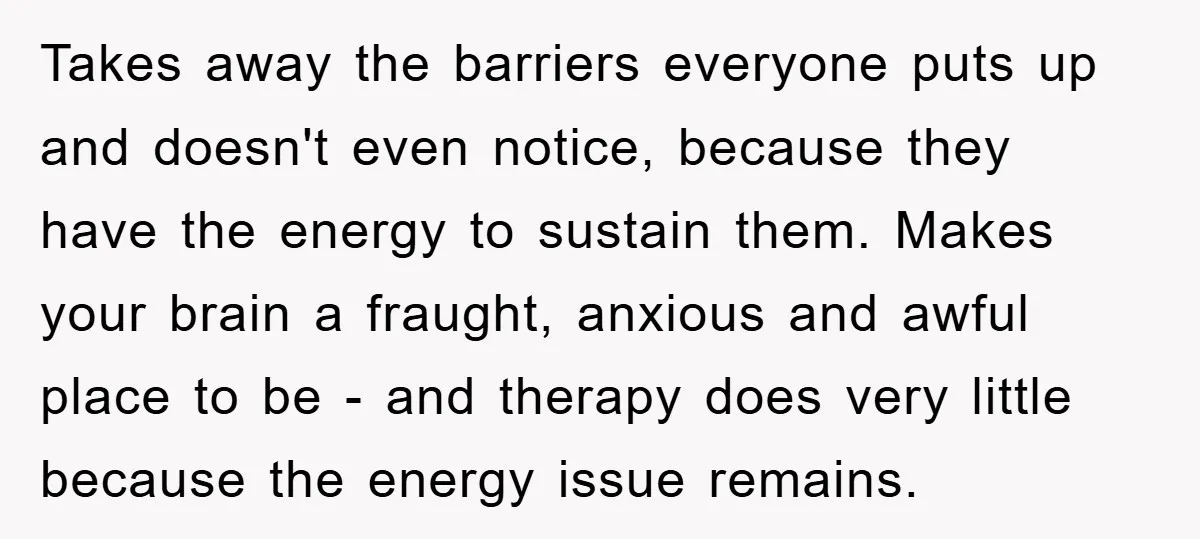Takes away the barriers everyone puts up and doesn't even notice, because they have the energy to sustain them. Makes your brain a fraught, anxious and awful place to be...